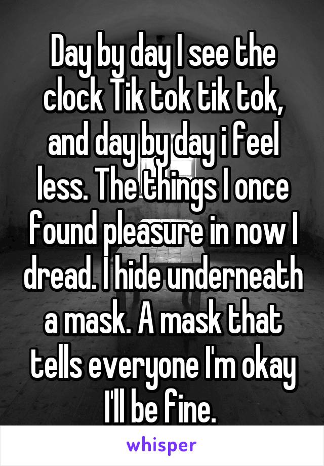 Day by day I see the clock Tik tok tik tok, and day by day i feel less. The things I once found pleasure in now I dread. I hide underneath a mask. A mask that tells everyone I'm okay I'll be fine. 