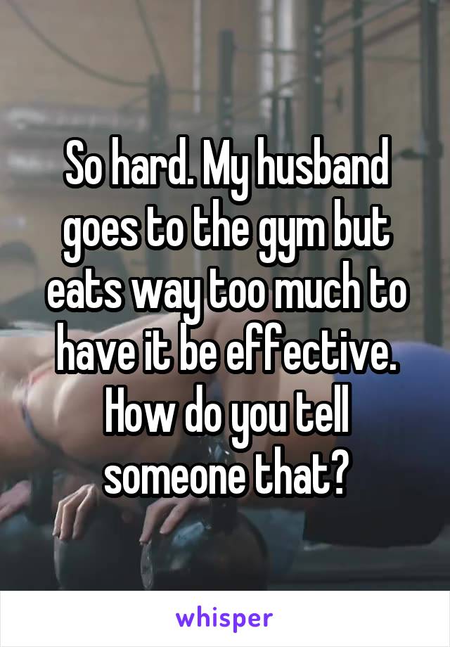 So hard. My husband goes to the gym but eats way too much to have it be effective. How do you tell someone that?