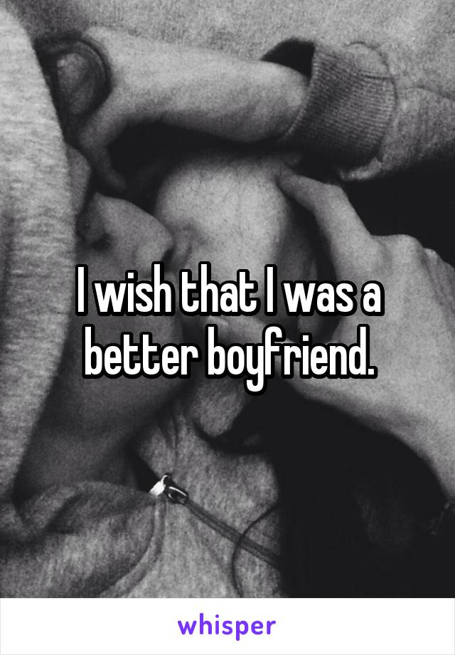 I wish that I was a better boyfriend.