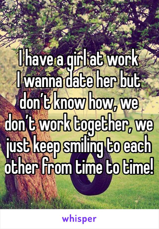 I have a girl at work
I wanna date her but don’t know how, we don’t work together, we just keep smiling to each other from time to time!