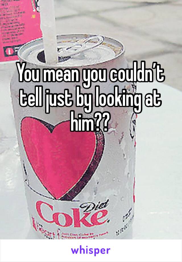 You mean you couldn’t tell just by looking at him??