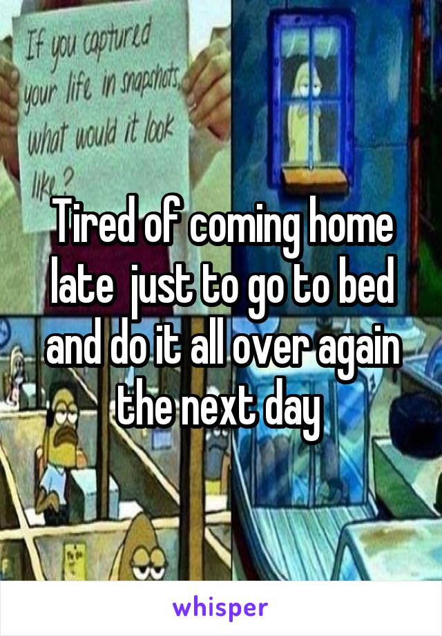 Tired of coming home late  just to go to bed and do it all over again the next day 