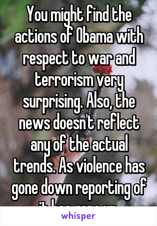 You might find the actions of Obama with respect to war and terrorism very surprising. Also, the news doesn't reflect any of the actual trends. As violence has gone down reporting of it has gone up.