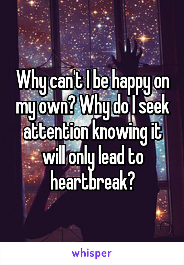 Why can't I be happy on my own? Why do I seek attention knowing it will only lead to heartbreak?