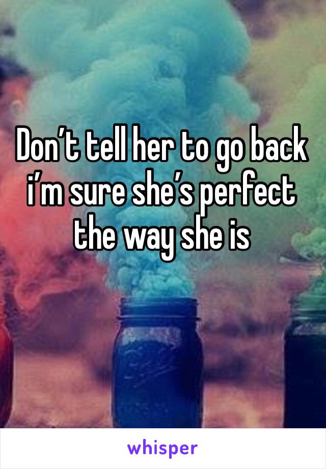 Don’t tell her to go back i’m sure she’s perfect the way she is