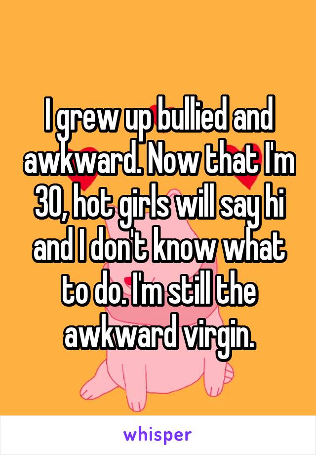 I grew up bullied and awkward. Now that I'm 30, hot girls will say hi and I don't know what to do. I'm still the awkward virgin.