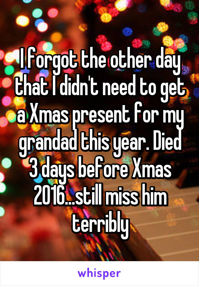 I forgot the other day that I didn't need to get a Xmas present for my grandad this year. Died 3 days before Xmas 2016...still miss him terribly