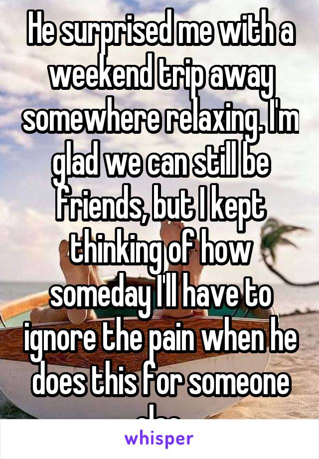 He surprised me with a weekend trip away somewhere relaxing. I'm glad we can still be friends, but I kept thinking of how someday I'll have to ignore the pain when he does this for someone else.