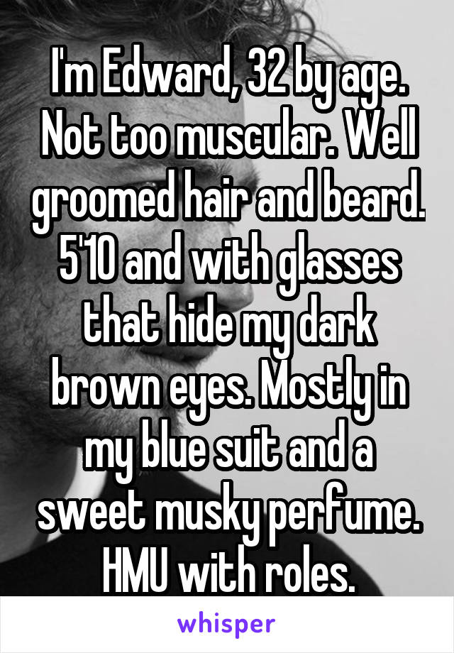 I'm Edward, 32 by age. Not too muscular. Well groomed hair and beard. 5'10 and with glasses that hide my dark brown eyes. Mostly in my blue suit and a sweet musky perfume. HMU with roles.