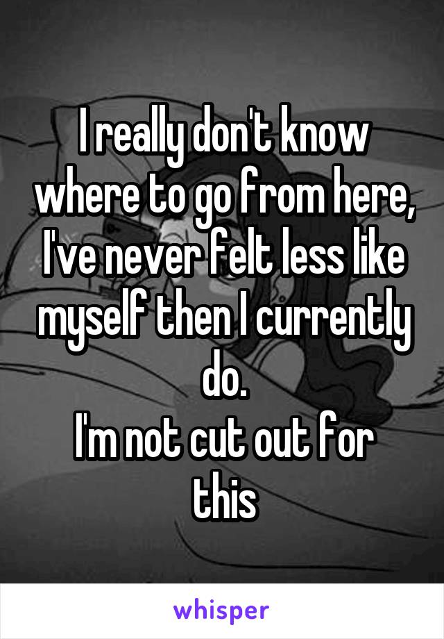 I really don't know where to go from here, I've never felt less like myself then I currently do.
I'm not cut out for this