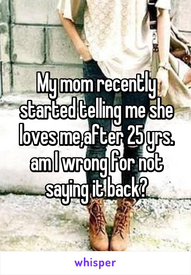 My mom recently started telling me she loves me,after 25 yrs. am I wrong for not saying it back?