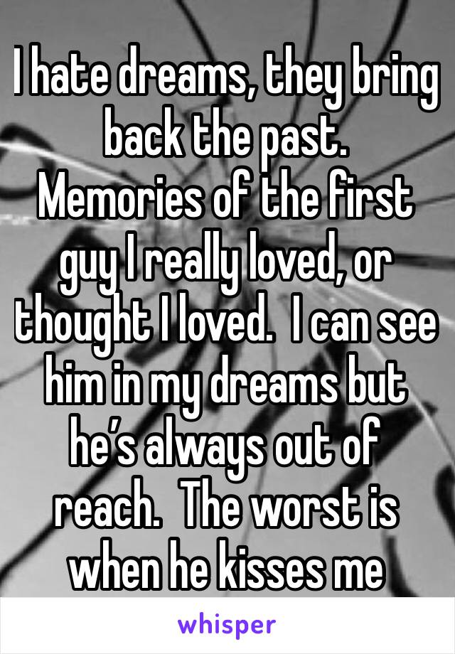 I hate dreams, they bring back the past.  Memories of the first guy I really loved, or thought I loved.  I can see him in my dreams but he’s always out of reach.  The worst is when he kisses me