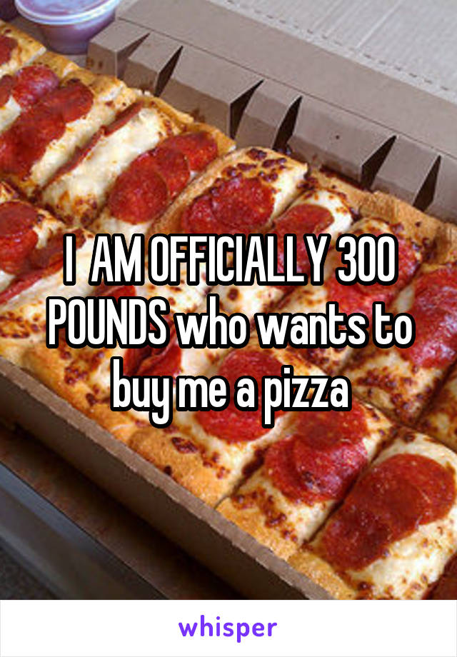 I  AM OFFICIALLY 300 POUNDS who wants to buy me a pizza