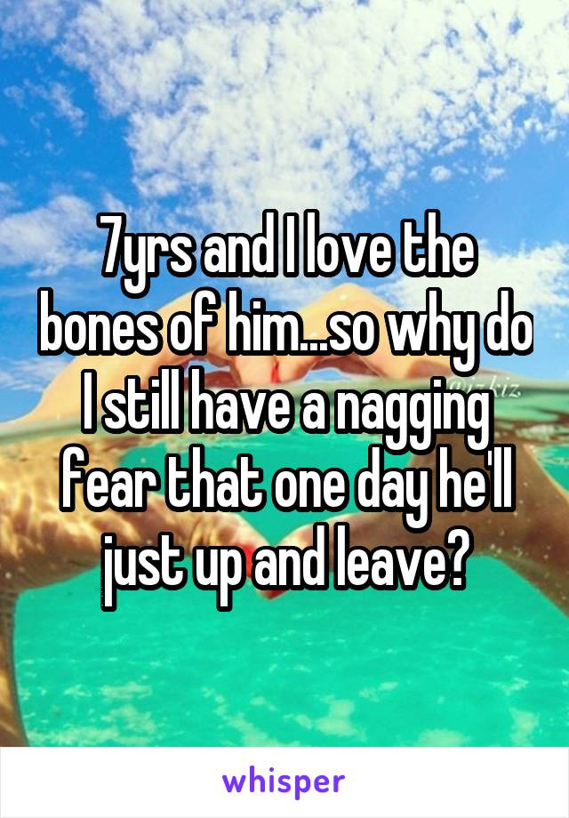 7yrs and I love the bones of him...so why do I still have a nagging fear that one day he'll just up and leave?