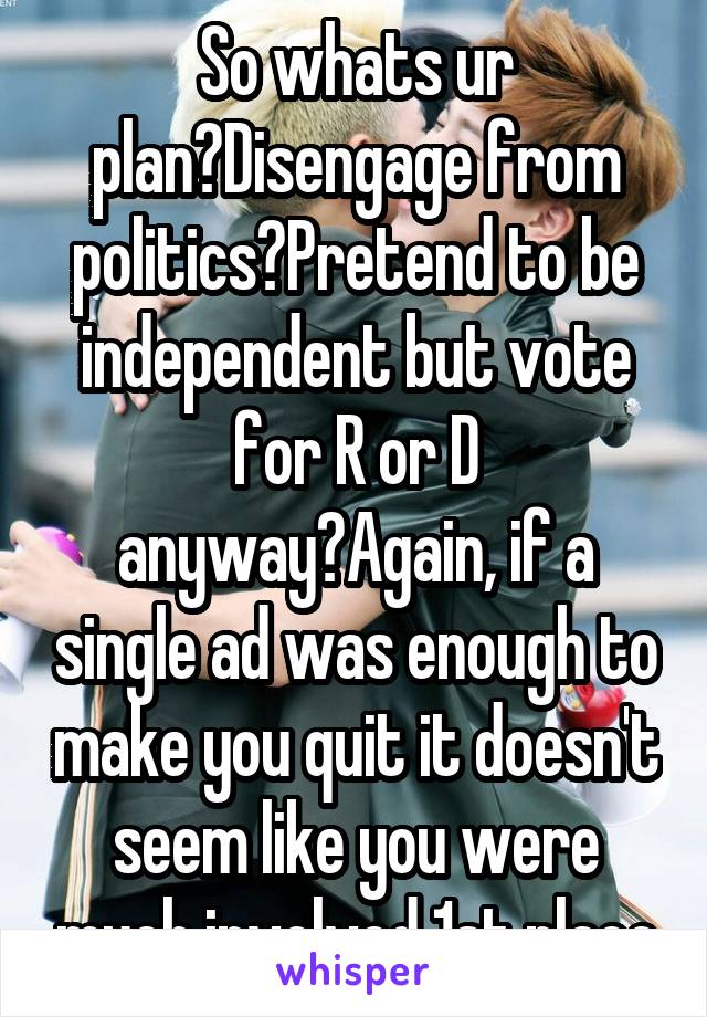 So whats ur plan?Disengage from politics?Pretend to be independent but vote for R or D anyway?Again, if a single ad was enough to make you quit it doesn't seem like you were much involved 1st place