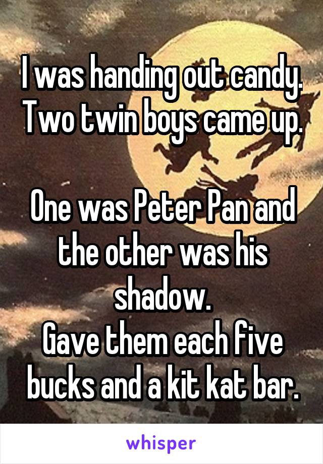 I was handing out candy. Two twin boys came up. 
One was Peter Pan and the other was his shadow.
Gave them each five bucks and a kit kat bar.