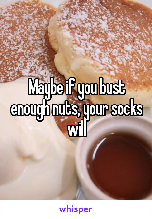 Maybe if you bust enough nuts, your socks will