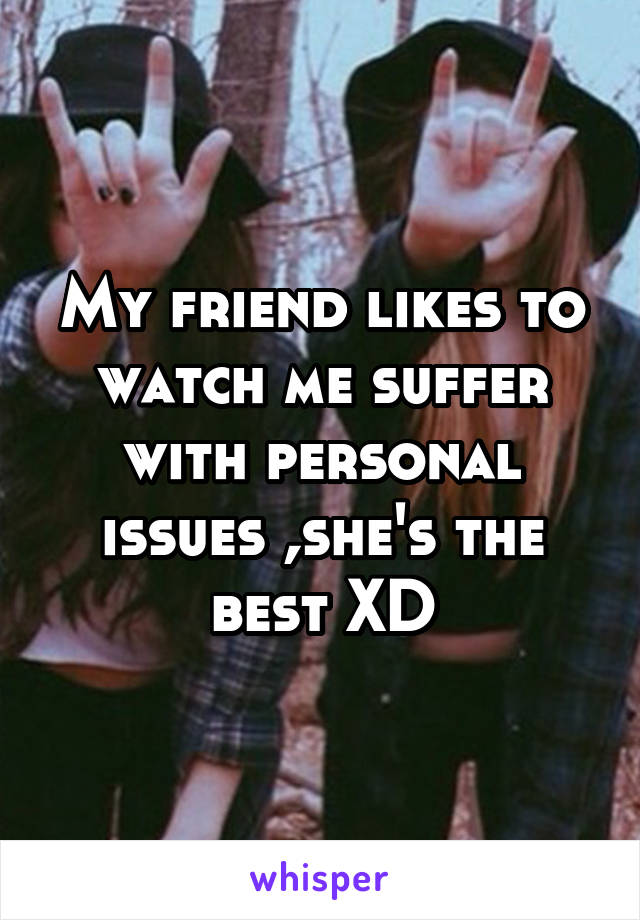 My friend likes to watch me suffer with personal issues ,she's the best XD