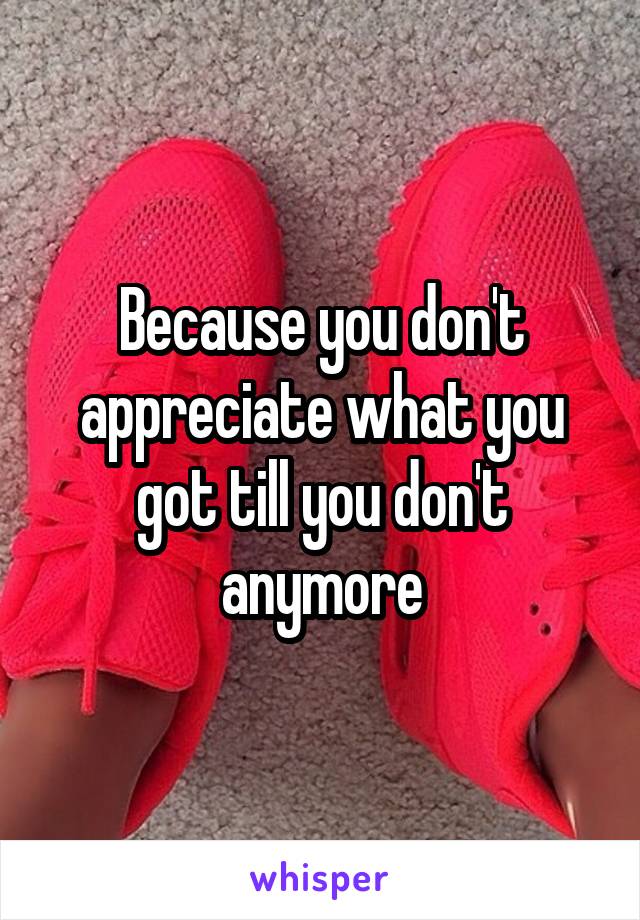 Because you don't appreciate what you got till you don't anymore