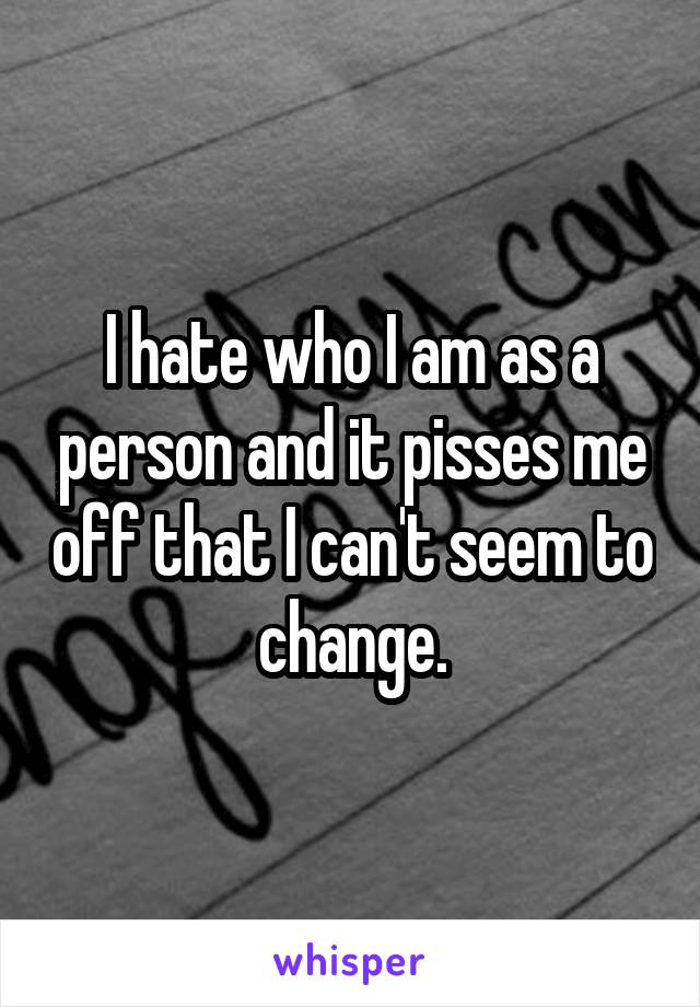 I hate who I am as a person and it pisses me off that I can't seem to change.