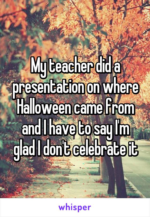 My teacher did a presentation on where Halloween came from and I have to say I'm glad I don't celebrate it