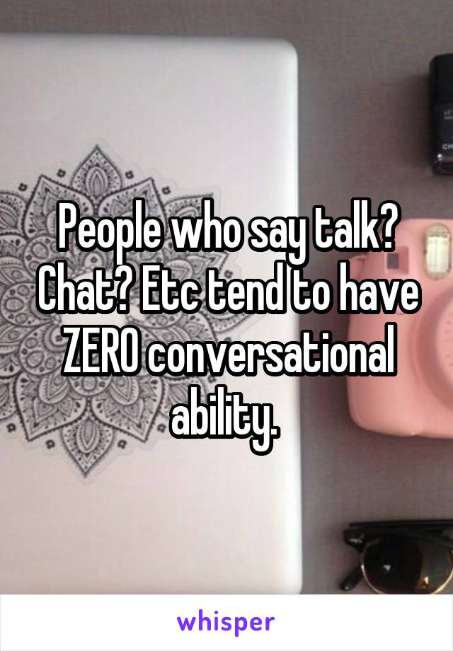 People who say talk? Chat? Etc tend to have ZERO conversational ability. 