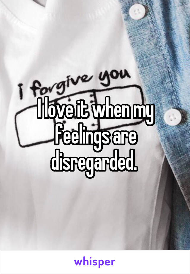 I love it when my feelings are disregarded. 