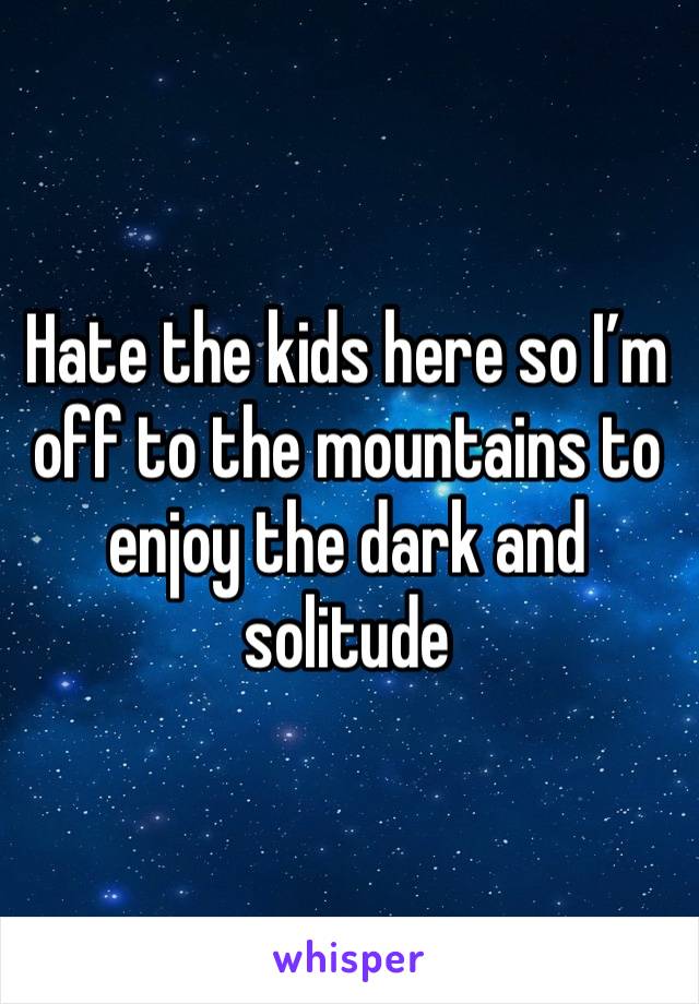 Hate the kids here so I’m off to the mountains to enjoy the dark and solitude 
