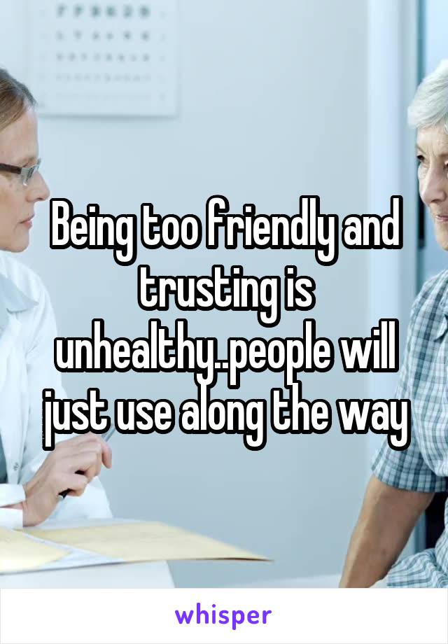 Being too friendly and trusting is unhealthy..people will just use along the way