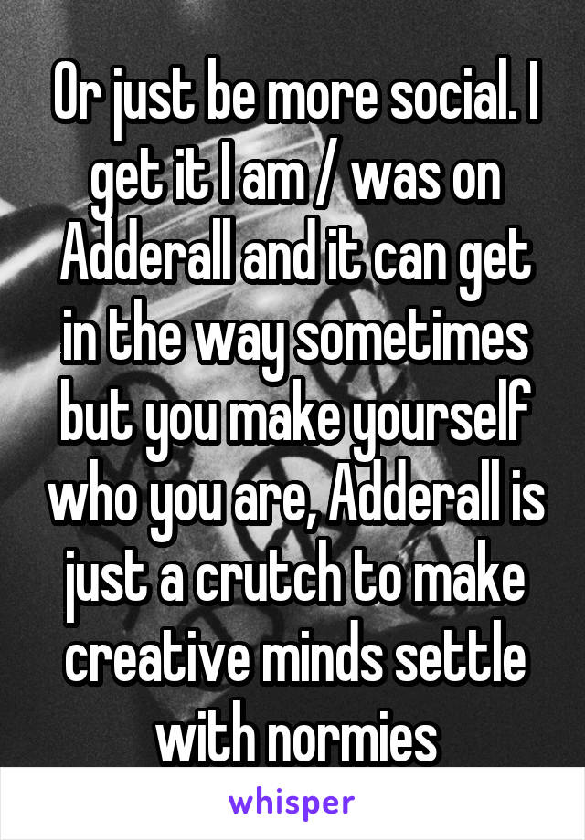 Or just be more social. I get it I am / was on Adderall and it can get in the way sometimes but you make yourself who you are, Adderall is just a crutch to make creative minds settle with normies