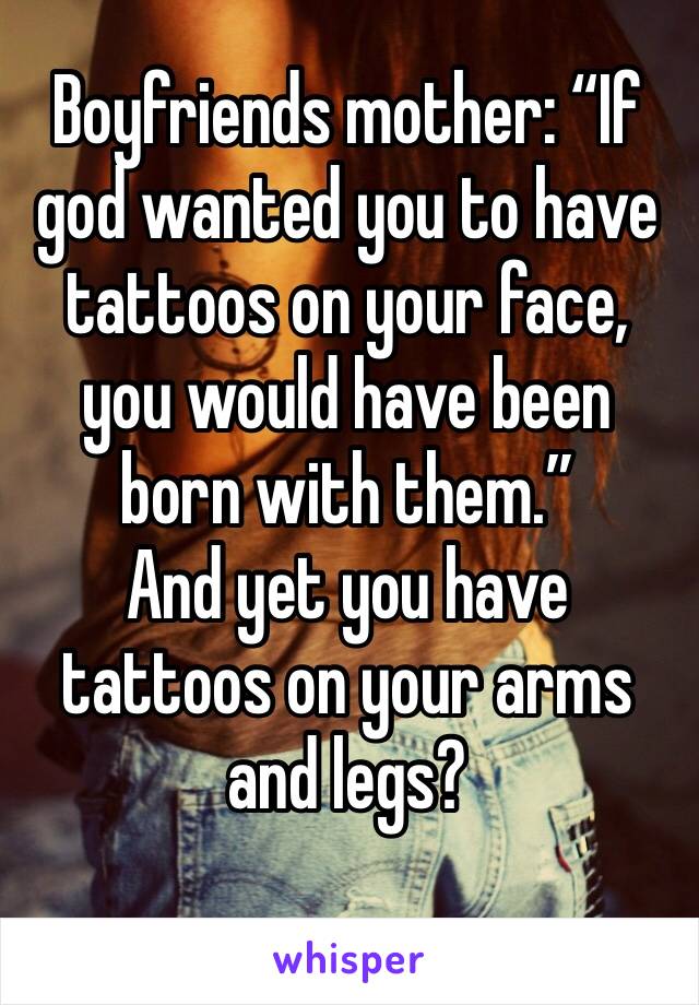 Boyfriends mother: “If god wanted you to have tattoos on your face, you would have been born with them.” 
And yet you have tattoos on your arms and legs? 
