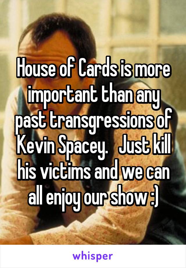 House of Cards is more important than any past transgressions of Kevin Spacey.   Just kill his victims and we can all enjoy our show :)
