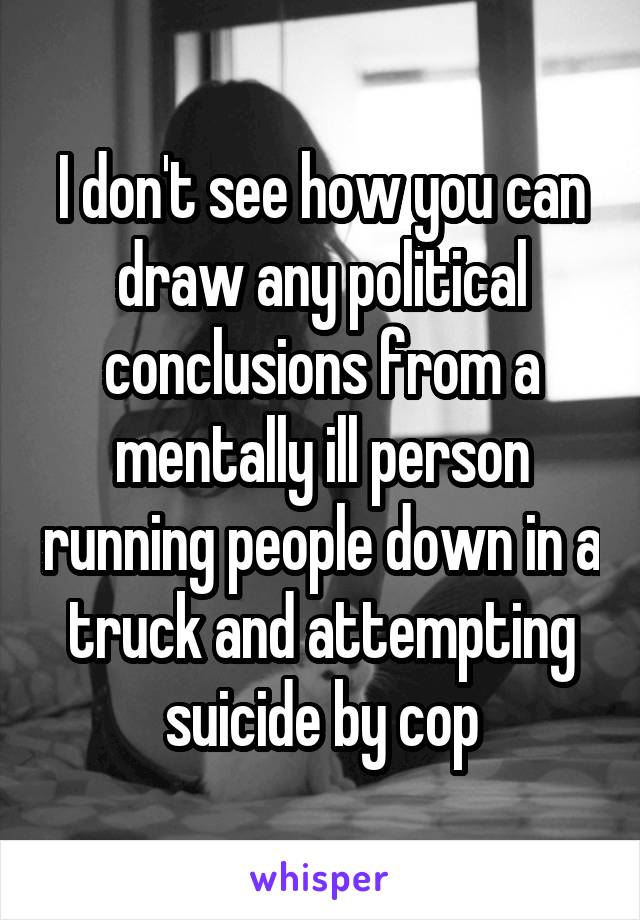 I don't see how you can draw any political conclusions from a mentally ill person running people down in a truck and attempting suicide by cop