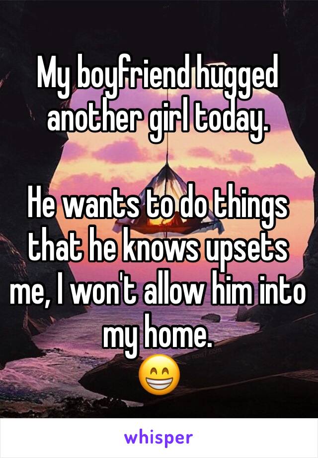My boyfriend hugged another girl today. 

He wants to do things that he knows upsets me, I won't allow him into my home. 
😁