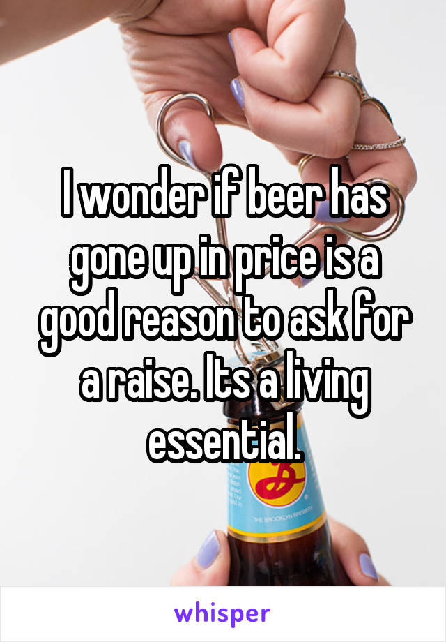 I wonder if beer has gone up in price is a good reason to ask for a raise. Its a living essential.
