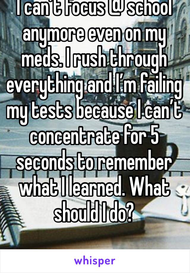 I can’t focus @ school anymore even on my meds. I rush through everything and I’m failing my tests because I can’t concentrate for 5 seconds to remember what I learned. What should I do?