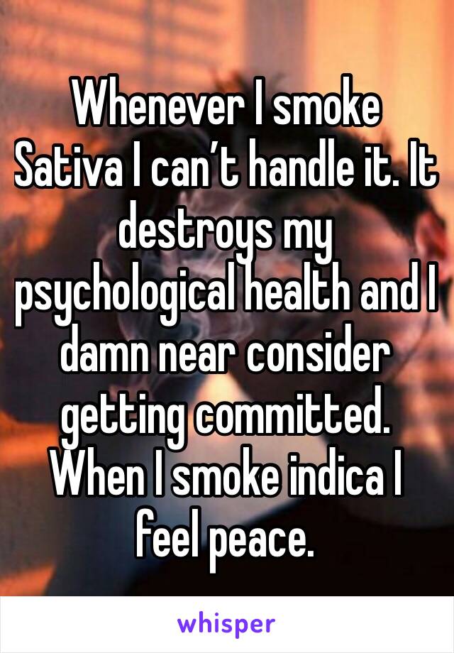 Whenever I smoke Sativa I can’t handle it. It destroys my psychological health and I damn near consider getting committed. When I smoke indica I feel peace. 