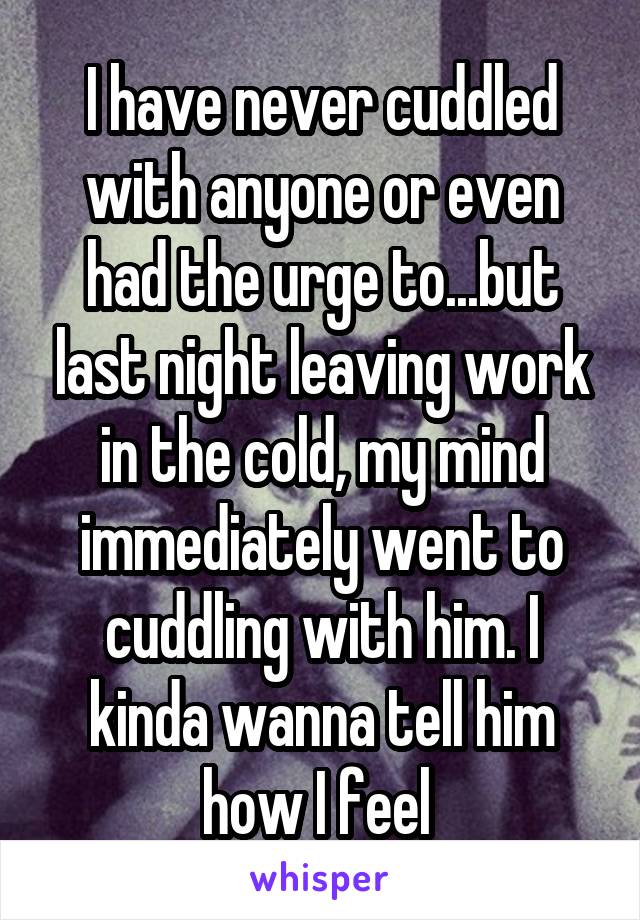 I have never cuddled with anyone or even had the urge to...but last night leaving work in the cold, my mind immediately went to cuddling with him. I kinda wanna tell him how I feel 