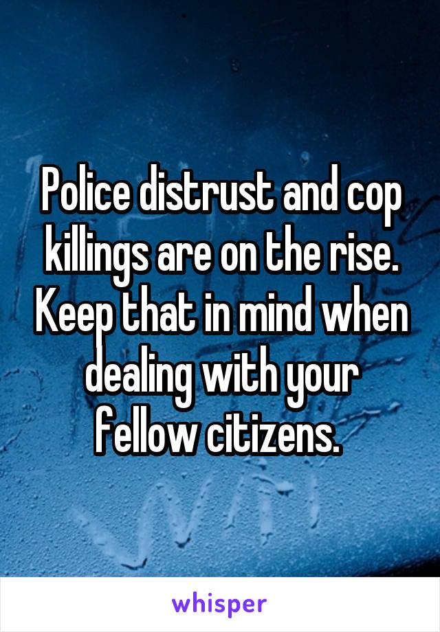Police distrust and cop killings are on the rise. Keep that in mind when dealing with your fellow citizens. 