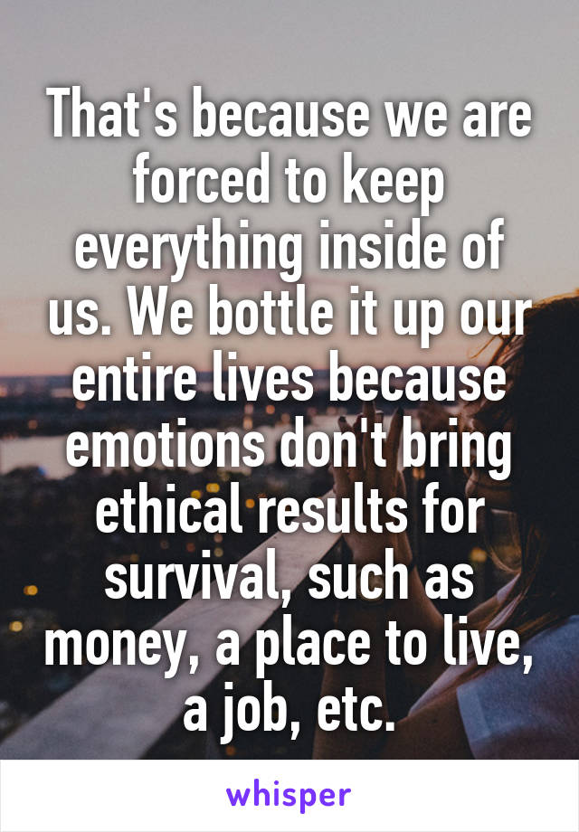 That's because we are forced to keep everything inside of us. We bottle it up our entire lives because emotions don't bring ethical results for survival, such as money, a place to live, a job, etc.