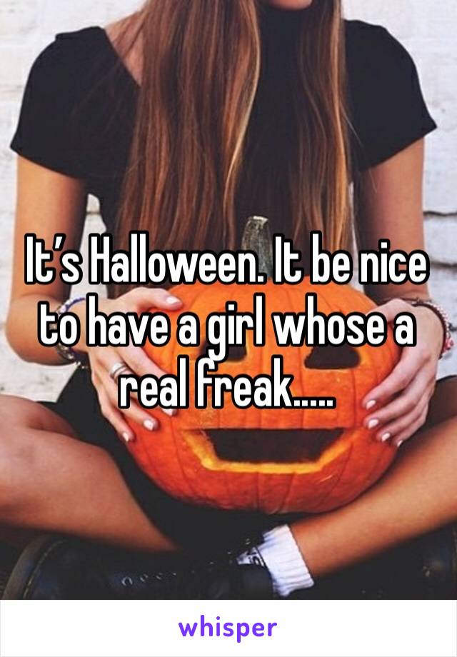 It’s Halloween. It be nice to have a girl whose a real freak.....