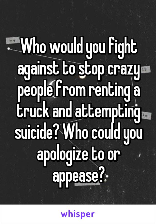 Who would you fight against to stop crazy people from renting a truck and attempting suicide? Who could you apologize to or appease?