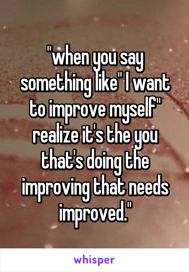 "when you say something like" I want to improve myself" realize it's the you that's doing the improving that needs improved."