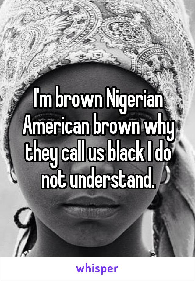 I'm brown Nigerian American brown why they call us black I do not understand.