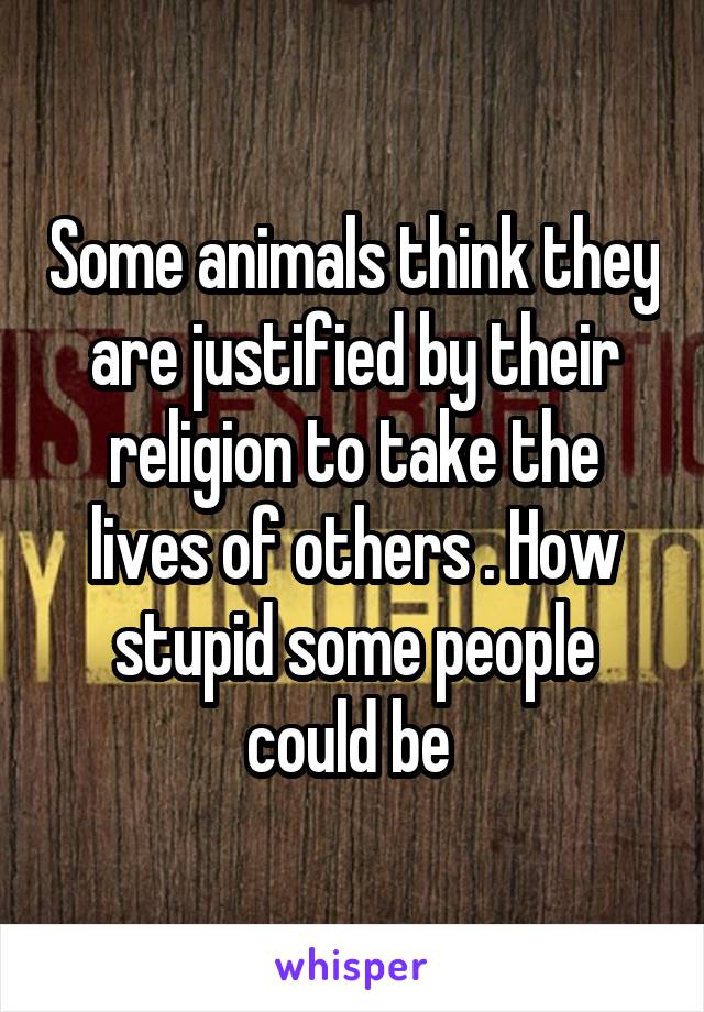 Some animals think they are justified by their religion to take the lives of others . How stupid some people could be 