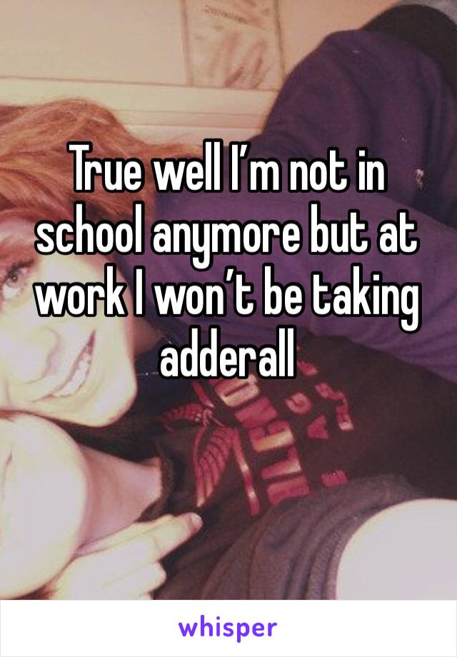 True well I’m not in school anymore but at work I won’t be taking adderall