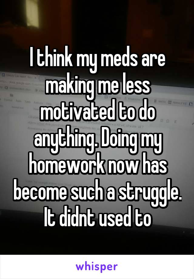 I think my meds are making me less motivated to do anything. Doing my homework now has become such a struggle. It didnt used to