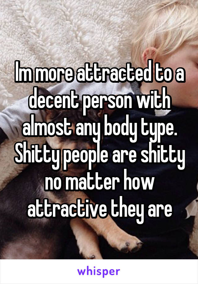 Im more attracted to a decent person with almost any body type. Shitty people are shitty no matter how attractive they are