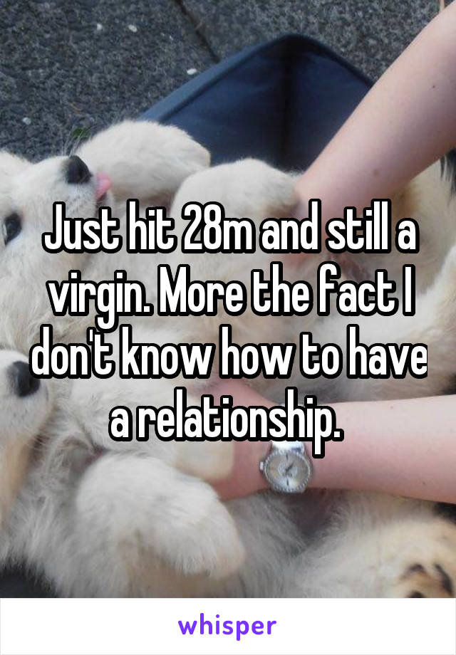 Just hit 28m and still a virgin. More the fact I don't know how to have a relationship. 