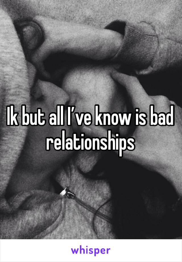Ik but all I’ve know is bad relationships